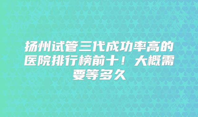 扬州试管三代成功率高的医院排行榜前十!大概需要等多久
