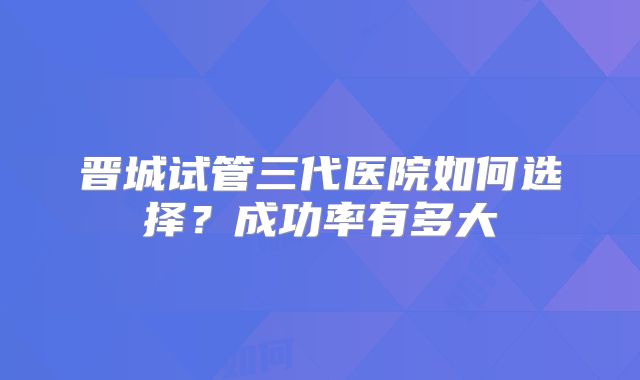 晋城试管三代医院如何选择？成功率有多大
