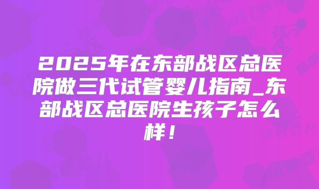 2025年在东部战区总医院做三代试管婴儿指南_东部战区总医院生孩子怎么样!