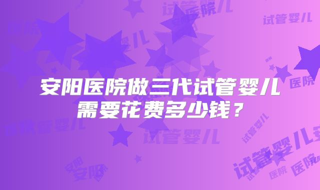 安阳医院做三代试管婴儿需要花费多少钱？