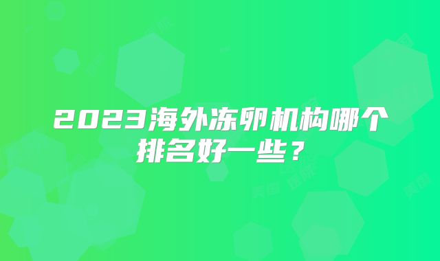 2023海外冻卵机构哪个排名好一些?
