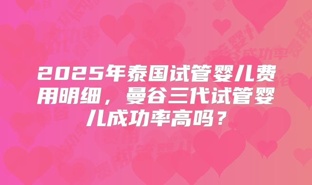 2025年泰国试管婴儿费用明细，曼谷三代试管婴儿成功率高吗？