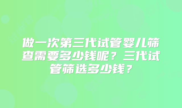 做一次第三代试管婴儿筛查需要多少钱呢？三代试管筛选多少钱？