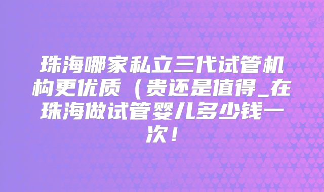 珠海哪家私立三代试管机构更优质（贵还是值得_在珠海做试管婴儿多少钱一次！