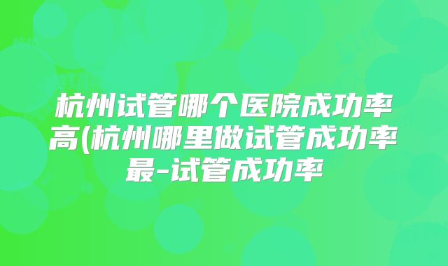 杭州试管哪个医院成功率高(杭州哪里做试管成功率最-试管成功率