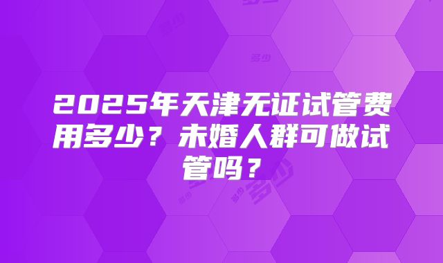 2025年天津无证试管费用多少？未婚人群可做试管吗？