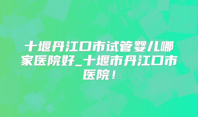 十堰丹江口市试管婴儿哪家医院好_十堰市丹江口市医院！