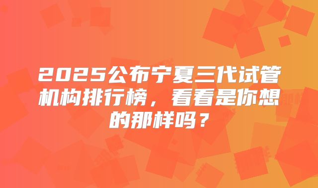 2025公布宁夏三代试管机构排行榜，看看是你想的那样吗？