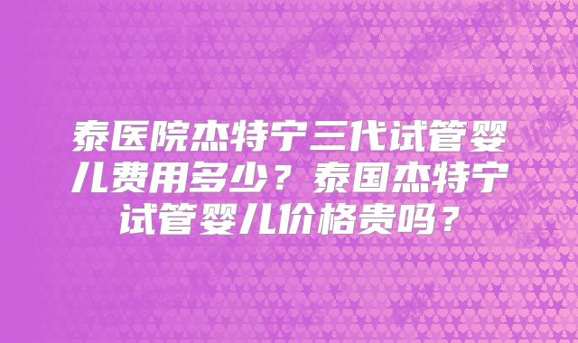 泰医院杰特宁三代试管婴儿费用多少？泰国杰特宁试管婴儿价格贵吗？