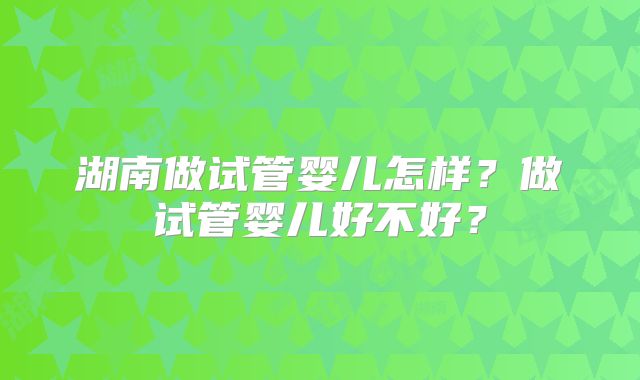 湖南做试管婴儿怎样?做试管婴儿好不好?