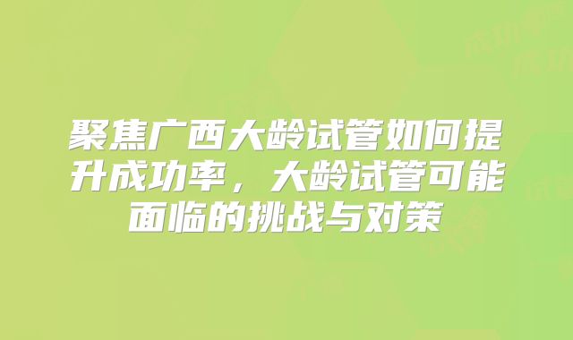 聚焦广西大龄试管如何提升成功率，大龄试管可能面临的挑战与对策