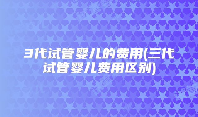 3代试管婴儿的费用(三代试管婴儿费用区别)