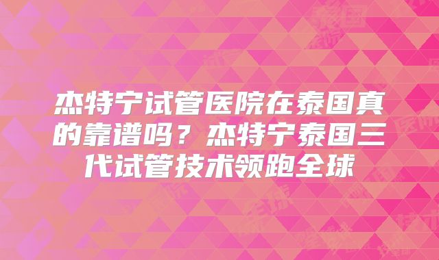 杰特宁试管医院在泰国真的靠谱吗？杰特宁泰国三代试管技术领跑全球