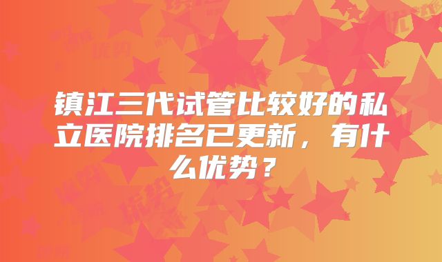 镇江三代试管比较好的私立医院排名已更新，有什么优势？