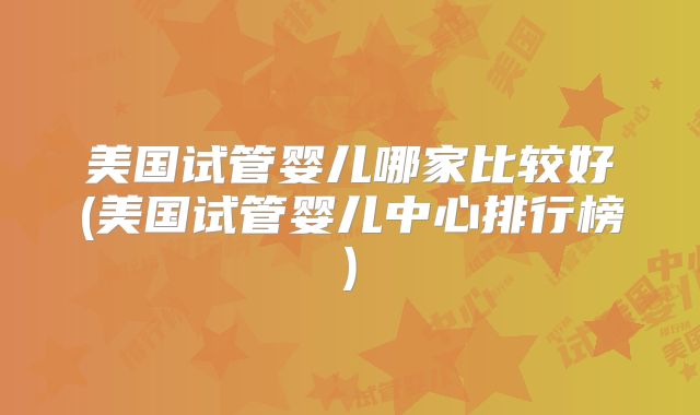 美国试管婴儿哪家比较好(美国试管婴儿中心排行榜)