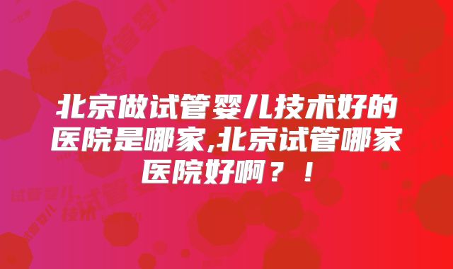 北京做试管婴儿技术好的医院是哪家,北京试管哪家医院好啊？！