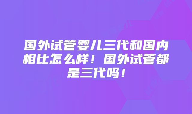 国外试管婴儿三代和国内相比怎么样！国外试管都是三代吗！