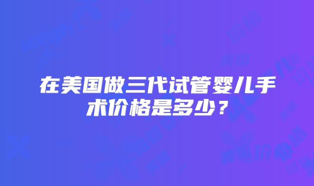 在美国做三代试管婴儿手术价格是多少？