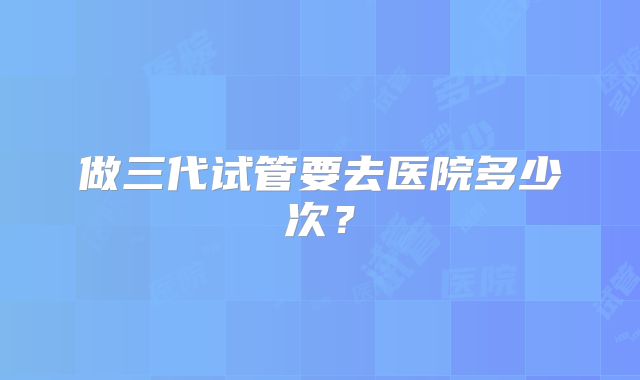 做三代试管要去医院多少次?