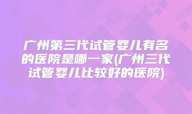 广州第三代试管婴儿有名的医院是哪一家(广州三代试管婴儿比较好的医院)