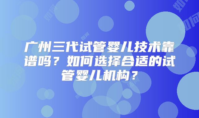 广州三代试管婴儿技术靠谱吗？如何选择合适的试管婴儿机构？