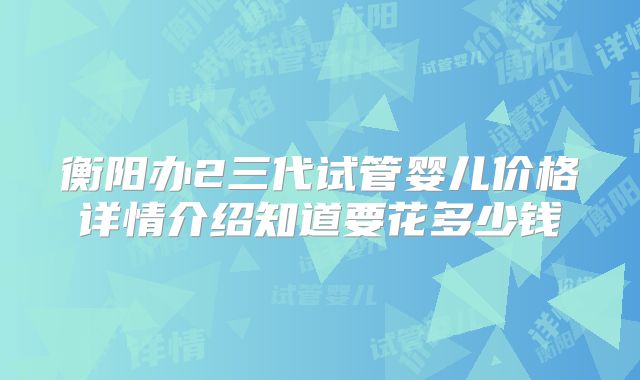 衡阳办2三代试管婴儿价格详情介绍知道要花多少钱