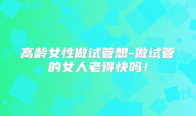 高龄女性做试管想-做试管的女人老得快吗！