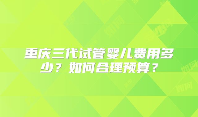 重庆三代试管婴儿费用多少？如何合理预算？