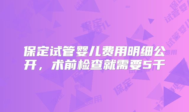 保定试管婴儿费用明细公开，术前检查就需要5千
