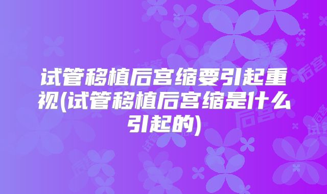 试管移植后宫缩要引起重视(试管移植后宫缩是什么引起的)