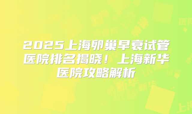2025上海卵巢早衰试管医院排名揭晓!上海新华医院攻略解析