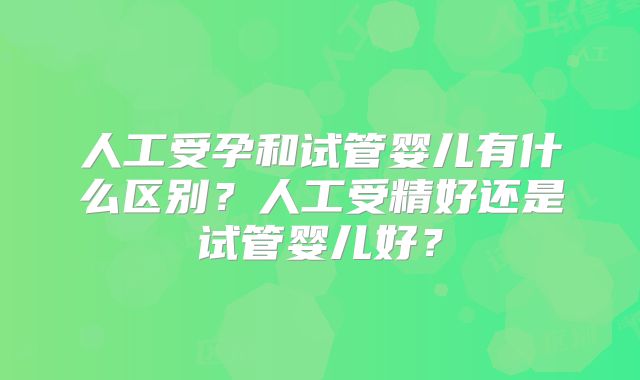 人工受孕和试管婴儿有什么区别？人工受精好还是试管婴儿好？