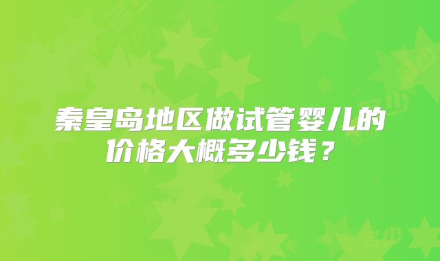 秦皇岛地区做试管婴儿的价格大概多少钱？