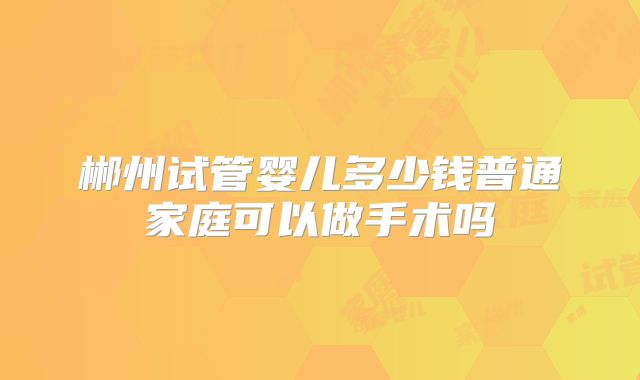 郴州试管婴儿多少钱普通家庭可以做手术吗