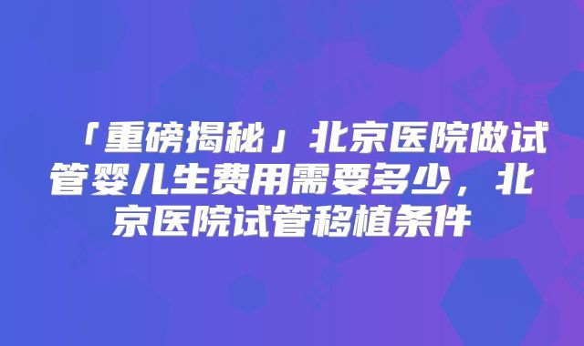 「重磅揭秘」北京医院做试管婴儿生费用需要多少，北京医院试管移植条件