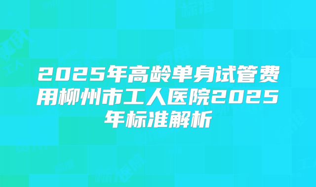 2025年高龄单身试管费用柳州市工人医院2025年标准解析