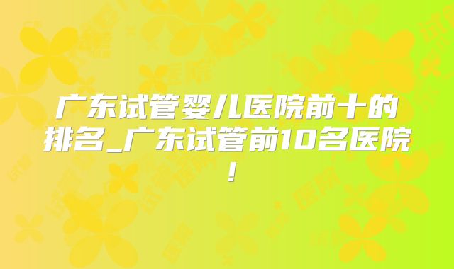 广东试管婴儿医院前十的排名_广东试管前10名医院！