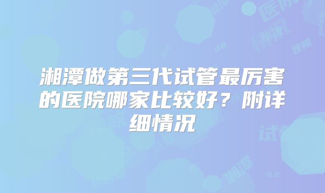 湘潭做第三代试管最厉害的医院哪家比较好？附详细情况