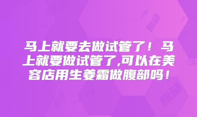 马上就要去做试管了！马上就要做试管了,可以在美容店用生姜霜做腹部吗！