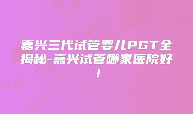 嘉兴三代试管婴儿PGT全揭秘-嘉兴试管哪家医院好！