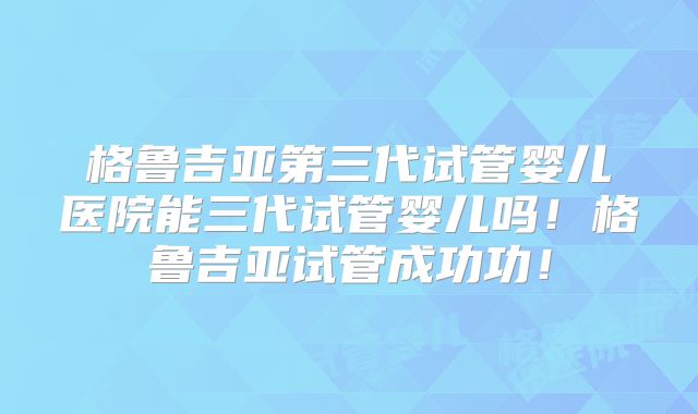 格鲁吉亚第三代试管婴儿医院能三代试管婴儿吗！格鲁吉亚试管成功功！
