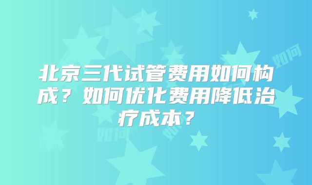 北京三代试管费用如何构成?如何优化费用降低治疗成本?