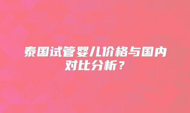 泰国试管婴儿价格与国内对比分析？