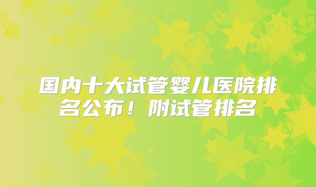 国内十大试管婴儿医院排名公布！附试管排名