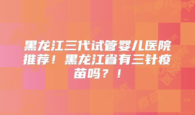 黑龙江三代试管婴儿医院推荐！黑龙江省有三针疫苗吗？！