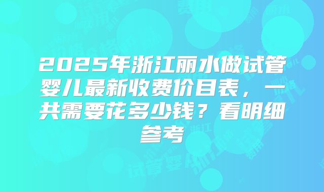 2025年浙江丽水做试管婴儿最新收费价目表，一共需要花多少钱？看明细参考