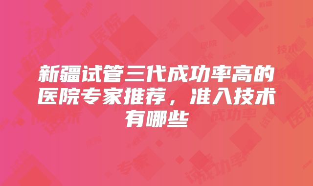 新疆试管三代成功率高的医院专家推荐，准入技术有哪些