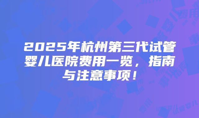 2025年杭州第三代试管婴儿医院费用一览，指南与注意事项！