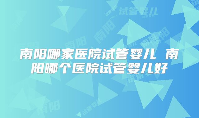 南阳哪家医院试管婴儿 南阳哪个医院试管婴儿好