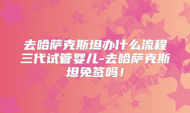 去哈萨克斯坦办什么流程三代试管婴儿-去哈萨克斯坦免签吗！